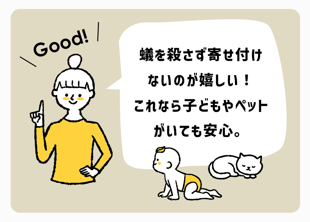蟻を殺さず寄せ付けないのが嬉しい！
これなら子どもやペットがいても安心。
