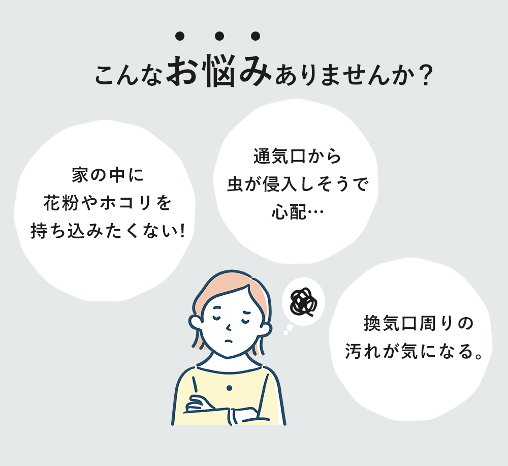 こんなお悩みありませんか？「家の中に花粉やホコリを持ち込みたくない!」「通気口から虫が侵入しそうで心配…」「換気口周りの汚れが気になる。」