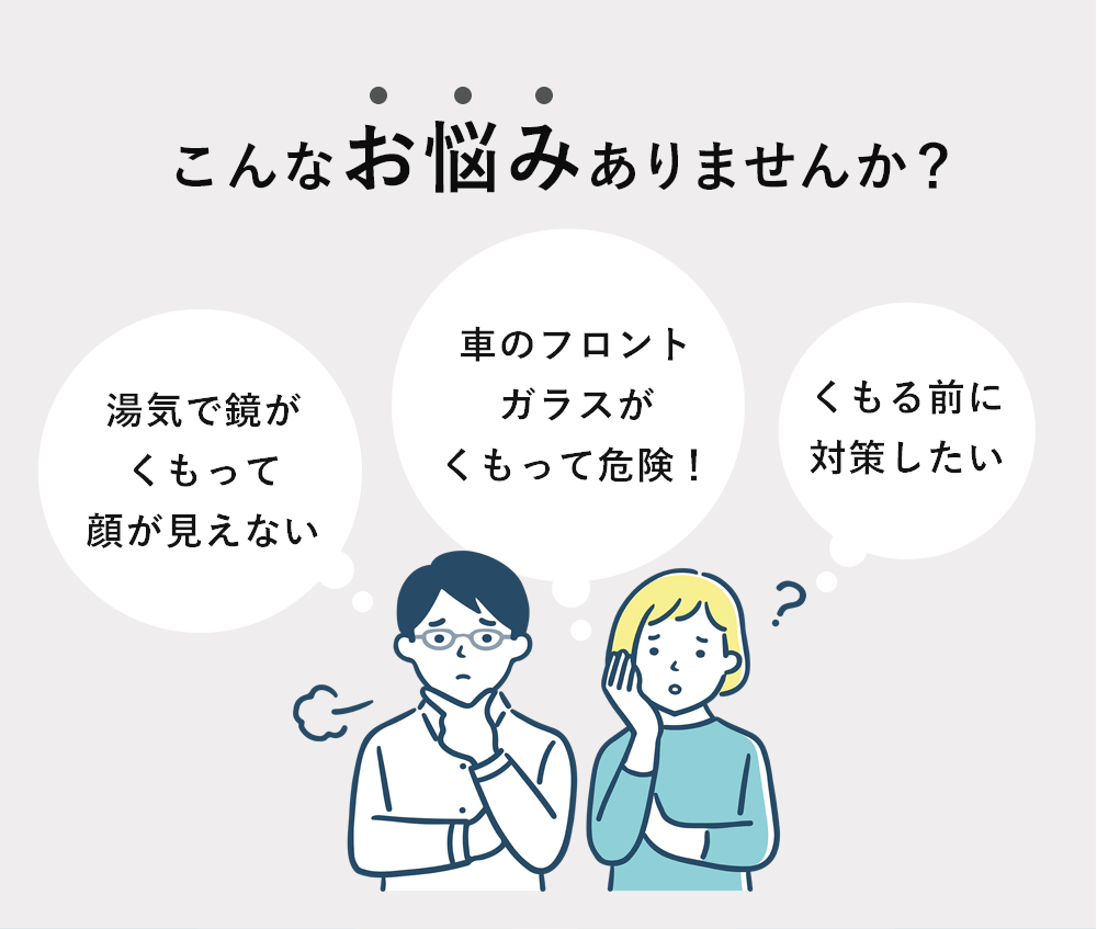 こんなお悩みありませんか?「湯気で鏡がくもって顔が見えない」「暑車のフロントガラスがくもって危険!」「くもる前に対策したい」