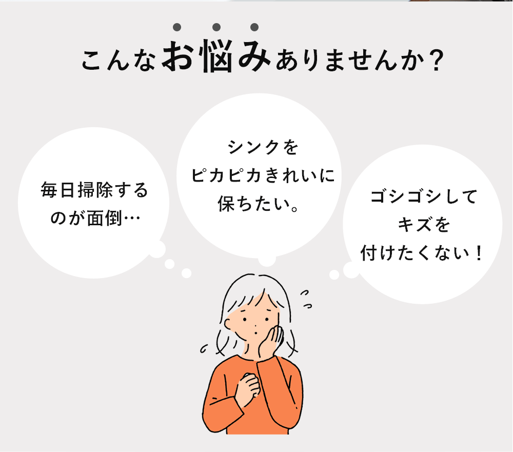 こんなお悩みありませんか?「毎日掃除するのが面倒…」「シンクをピカピカきれいに保ちたい。」「ゴシゴシしてキズを付けたくない!」