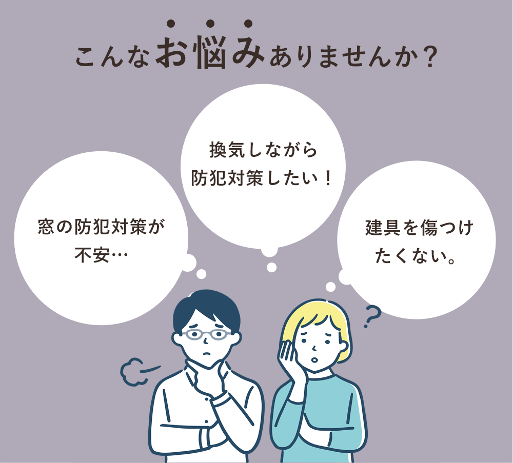 こんなお悩みありませんか？「窓の防犯対策が不安…」「換気しながら防犯対策したい！」「建具を傷つけたくない。」
