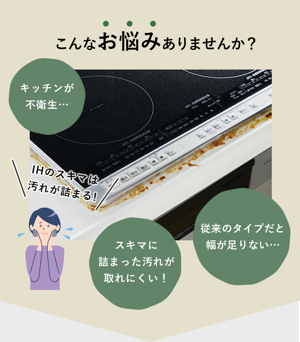こんなお悩みありませんか?「キッチンが不衛生…」「スキマに詰まった汚れが取れにくい!」「従来のタイプだと幅が足りない…」
