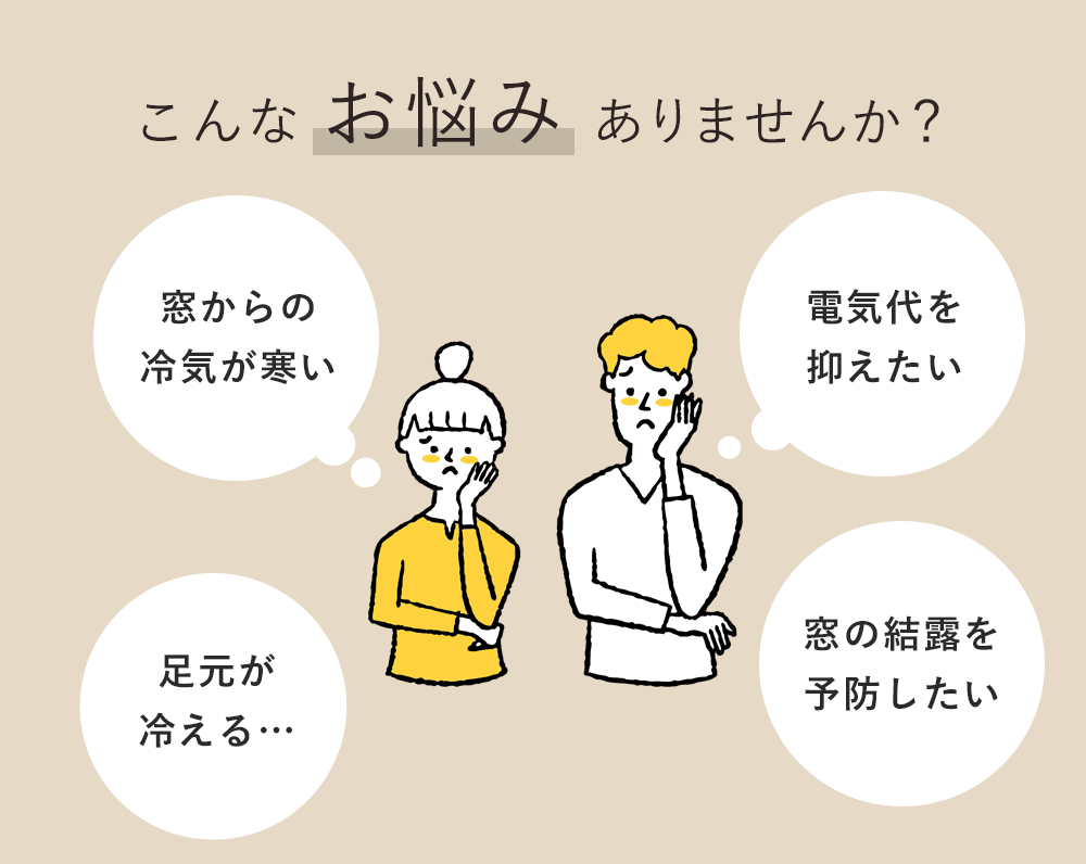 こんなお悩みありませんか?「窓からの冷気が寒い」「足元が冷える…」「電気代を抑えたい」「窓の結露を予防したい」