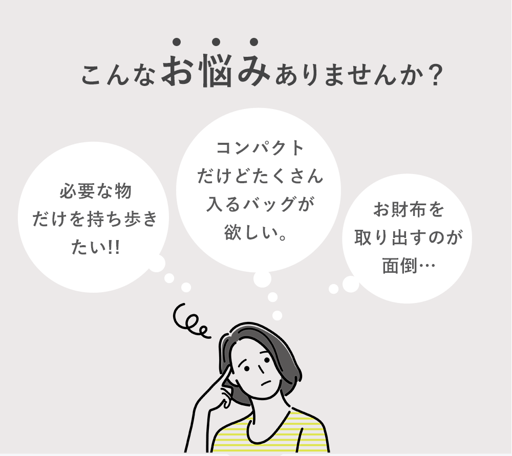こんなお悩みありませんか?「必要な物だけを持ち歩きたい!!」「コンパクトだけどたくさん入るバッグが欲しい。」「お財布を取り出すのが面倒…」