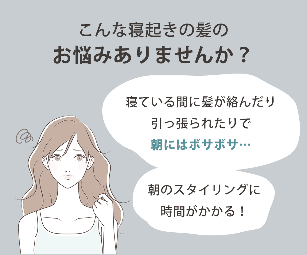 こんなお悩みありませんか？「寝ている間に髪が絡んだり引っ張られたりで朝にはボサボサ…」「朝のスタイリングに時間がかかる！」