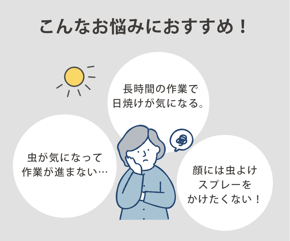 こんなお悩みありませんか?「虫が気になって作業が進まない…」「長時間の作業で日焼けが気になる。」「顔には虫よけスプレーをかけたくない!」