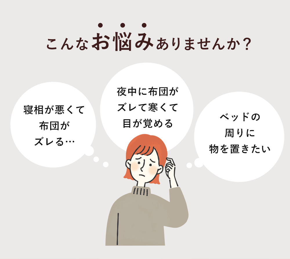こんなお悩みありませんか?「寝相が悪くて布団がズレる…」「夜中に布団がズレて寒くて目が覚める」「ベッドの周りに物を置きたい」